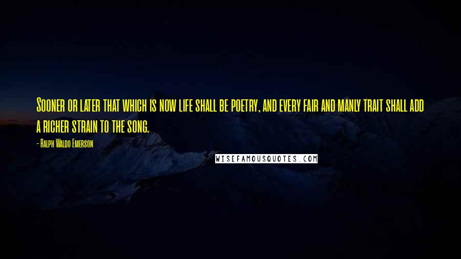 Ralph Waldo Emerson Quotes: Sooner or later that which is now life shall be poetry, and every fair and manly trait shall add a richer strain to the song.