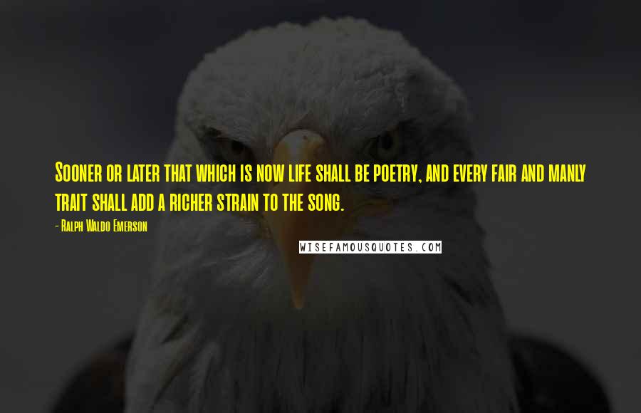 Ralph Waldo Emerson Quotes: Sooner or later that which is now life shall be poetry, and every fair and manly trait shall add a richer strain to the song.