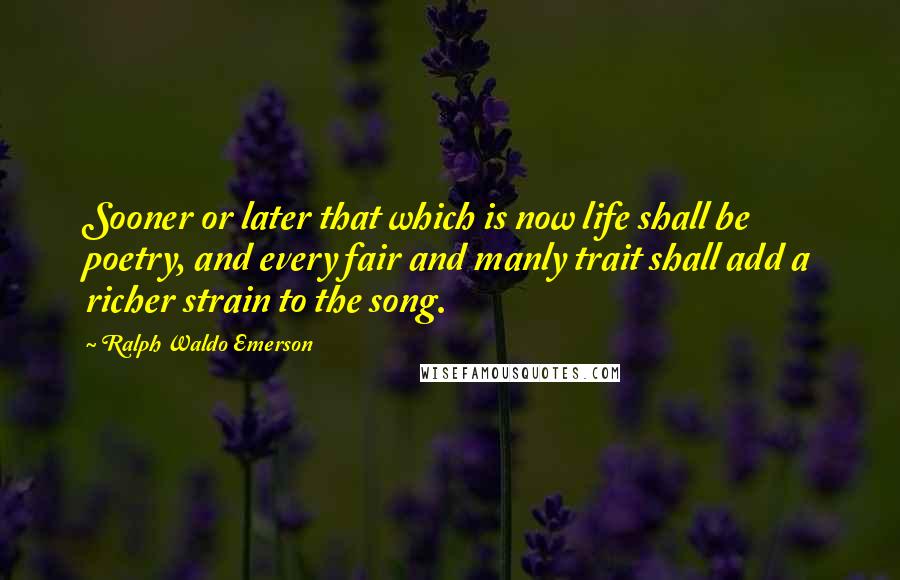 Ralph Waldo Emerson Quotes: Sooner or later that which is now life shall be poetry, and every fair and manly trait shall add a richer strain to the song.