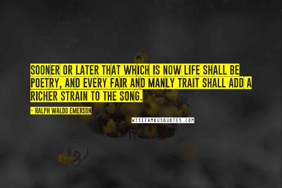 Ralph Waldo Emerson Quotes: Sooner or later that which is now life shall be poetry, and every fair and manly trait shall add a richer strain to the song.