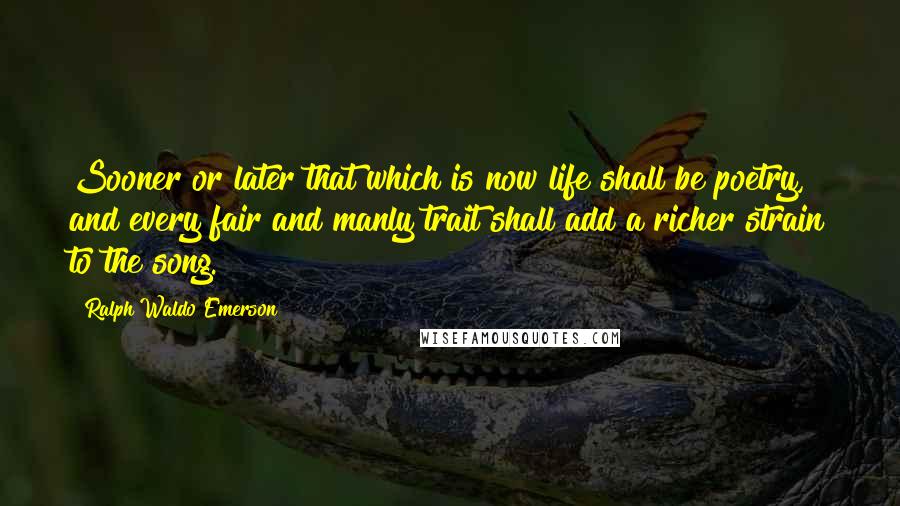 Ralph Waldo Emerson Quotes: Sooner or later that which is now life shall be poetry, and every fair and manly trait shall add a richer strain to the song.