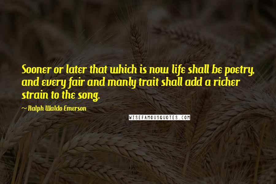 Ralph Waldo Emerson Quotes: Sooner or later that which is now life shall be poetry, and every fair and manly trait shall add a richer strain to the song.