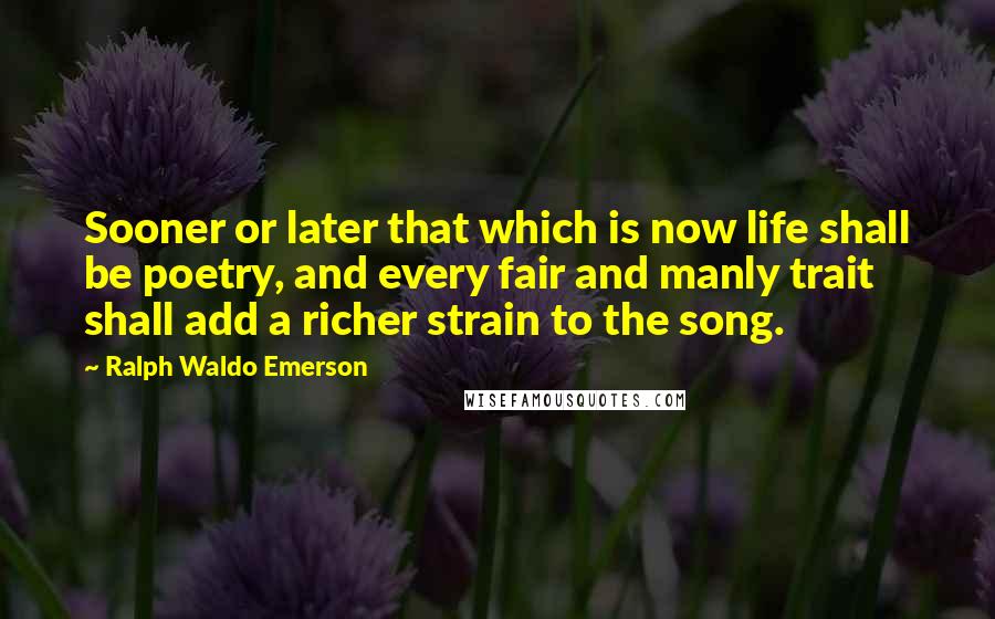 Ralph Waldo Emerson Quotes: Sooner or later that which is now life shall be poetry, and every fair and manly trait shall add a richer strain to the song.