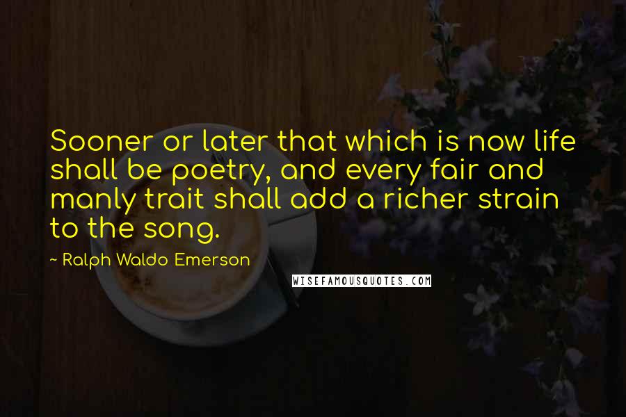 Ralph Waldo Emerson Quotes: Sooner or later that which is now life shall be poetry, and every fair and manly trait shall add a richer strain to the song.