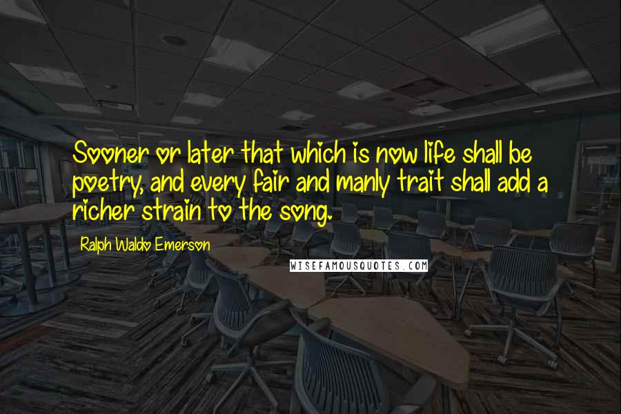 Ralph Waldo Emerson Quotes: Sooner or later that which is now life shall be poetry, and every fair and manly trait shall add a richer strain to the song.