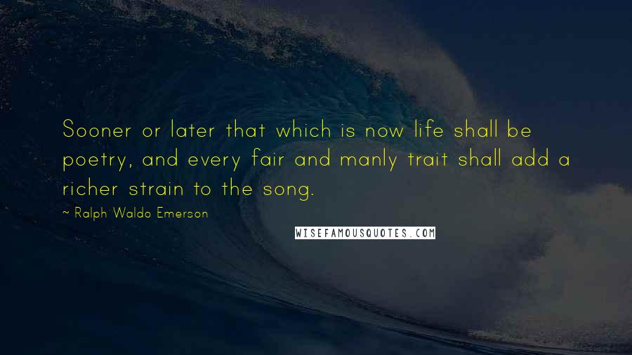 Ralph Waldo Emerson Quotes: Sooner or later that which is now life shall be poetry, and every fair and manly trait shall add a richer strain to the song.