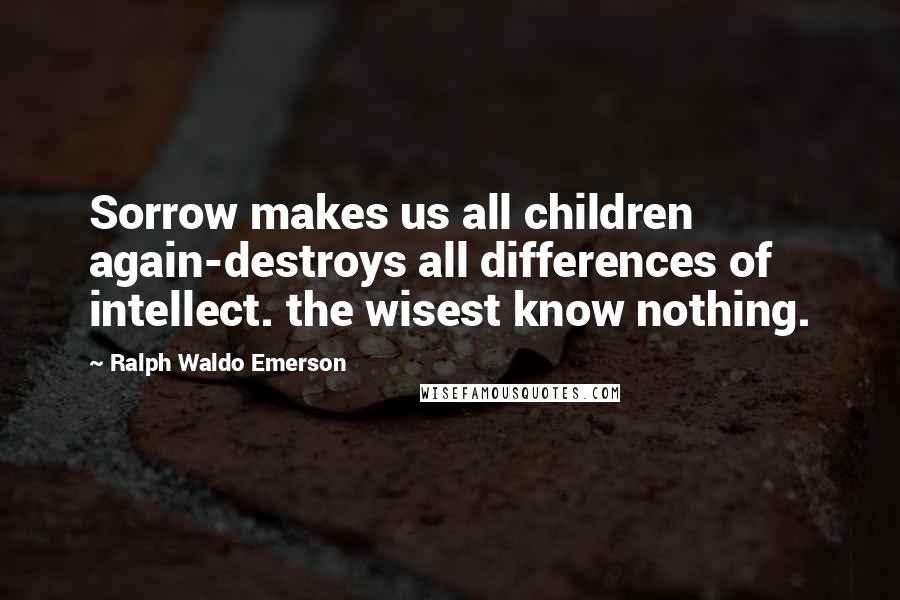 Ralph Waldo Emerson Quotes: Sorrow makes us all children again-destroys all differences of intellect. the wisest know nothing.