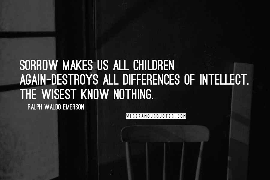 Ralph Waldo Emerson Quotes: Sorrow makes us all children again-destroys all differences of intellect. the wisest know nothing.