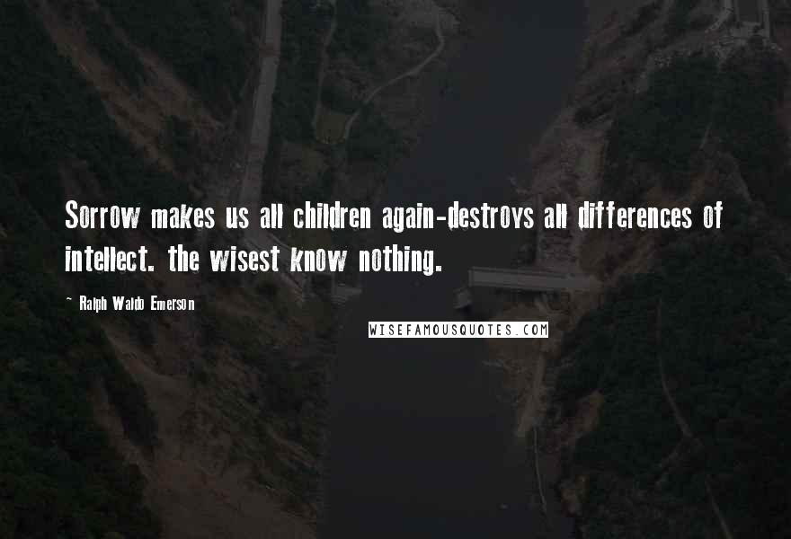 Ralph Waldo Emerson Quotes: Sorrow makes us all children again-destroys all differences of intellect. the wisest know nothing.