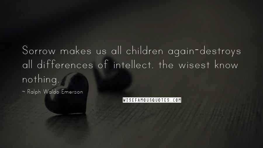 Ralph Waldo Emerson Quotes: Sorrow makes us all children again-destroys all differences of intellect. the wisest know nothing.