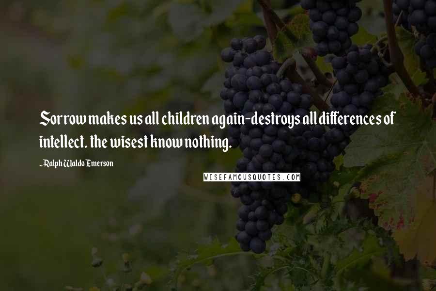 Ralph Waldo Emerson Quotes: Sorrow makes us all children again-destroys all differences of intellect. the wisest know nothing.