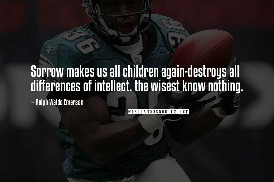 Ralph Waldo Emerson Quotes: Sorrow makes us all children again-destroys all differences of intellect. the wisest know nothing.
