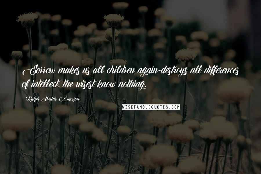 Ralph Waldo Emerson Quotes: Sorrow makes us all children again-destroys all differences of intellect. the wisest know nothing.