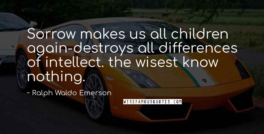 Ralph Waldo Emerson Quotes: Sorrow makes us all children again-destroys all differences of intellect. the wisest know nothing.