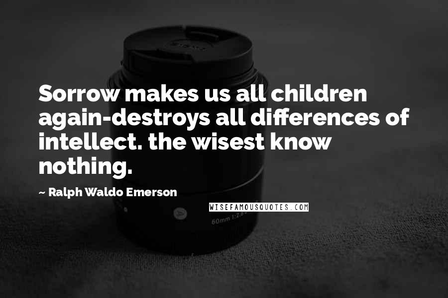 Ralph Waldo Emerson Quotes: Sorrow makes us all children again-destroys all differences of intellect. the wisest know nothing.