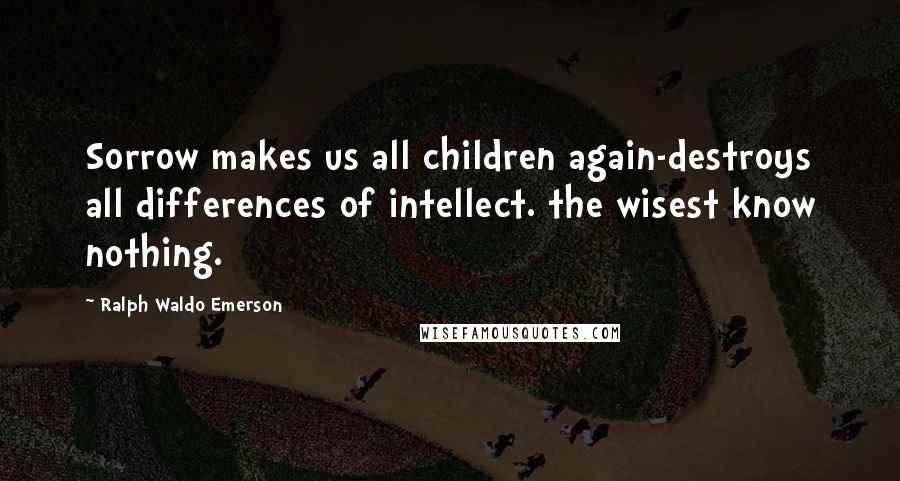 Ralph Waldo Emerson Quotes: Sorrow makes us all children again-destroys all differences of intellect. the wisest know nothing.