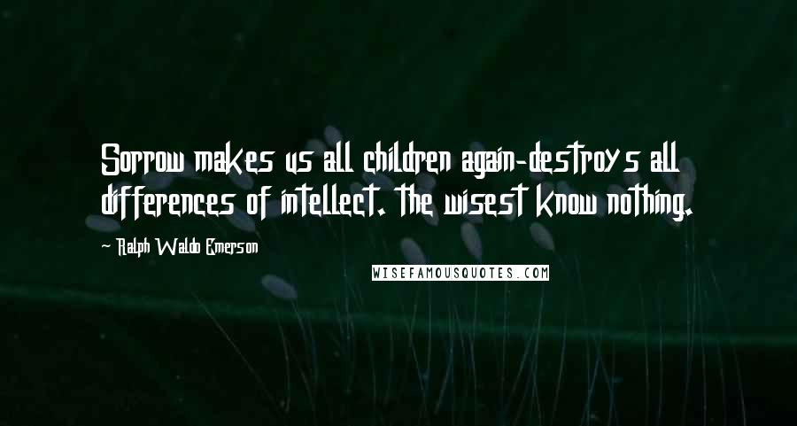 Ralph Waldo Emerson Quotes: Sorrow makes us all children again-destroys all differences of intellect. the wisest know nothing.