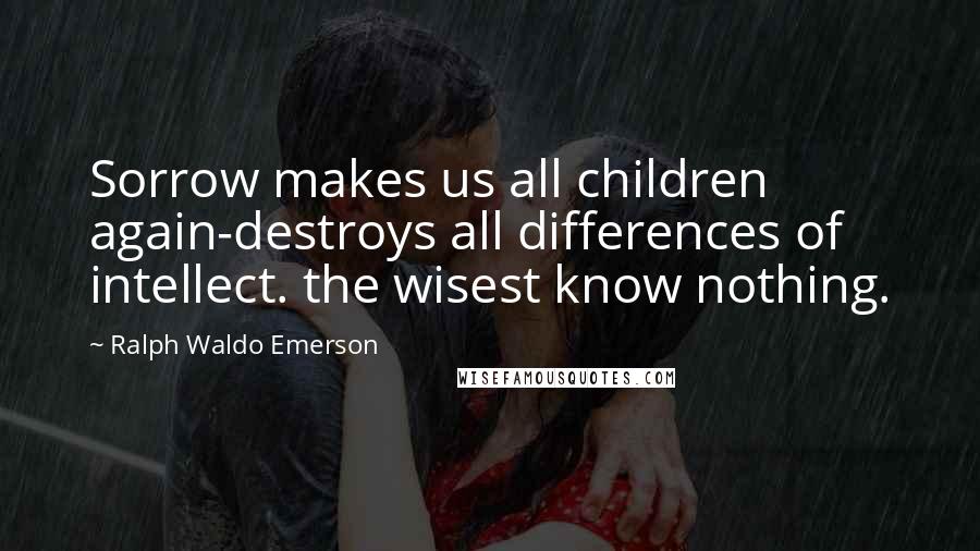 Ralph Waldo Emerson Quotes: Sorrow makes us all children again-destroys all differences of intellect. the wisest know nothing.