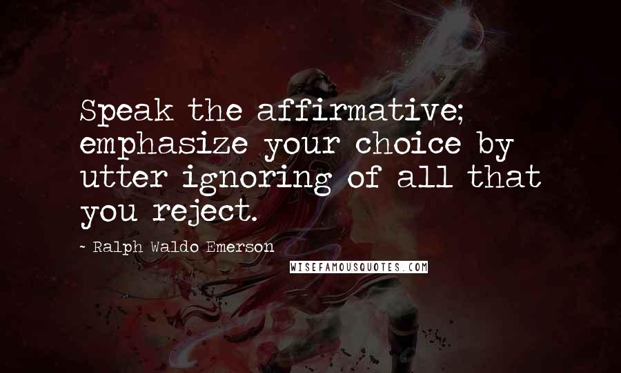 Ralph Waldo Emerson Quotes: Speak the affirmative; emphasize your choice by utter ignoring of all that you reject.