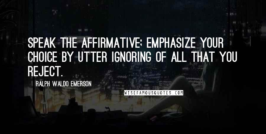 Ralph Waldo Emerson Quotes: Speak the affirmative; emphasize your choice by utter ignoring of all that you reject.