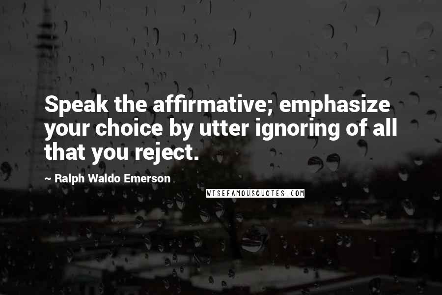 Ralph Waldo Emerson Quotes: Speak the affirmative; emphasize your choice by utter ignoring of all that you reject.