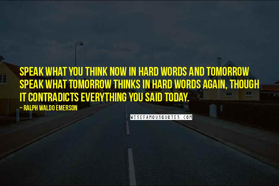 Ralph Waldo Emerson Quotes: Speak what you think now in hard words and tomorrow speak what tomorrow thinks in hard words again, though it contradicts everything you said today.