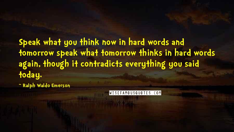 Ralph Waldo Emerson Quotes: Speak what you think now in hard words and tomorrow speak what tomorrow thinks in hard words again, though it contradicts everything you said today.