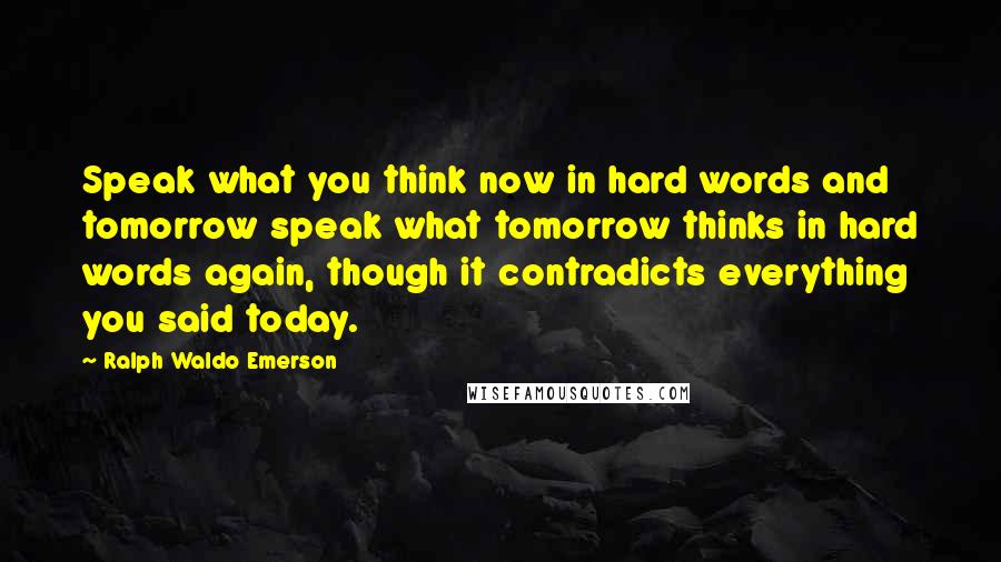 Ralph Waldo Emerson Quotes: Speak what you think now in hard words and tomorrow speak what tomorrow thinks in hard words again, though it contradicts everything you said today.