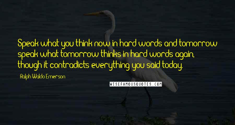 Ralph Waldo Emerson Quotes: Speak what you think now in hard words and tomorrow speak what tomorrow thinks in hard words again, though it contradicts everything you said today.