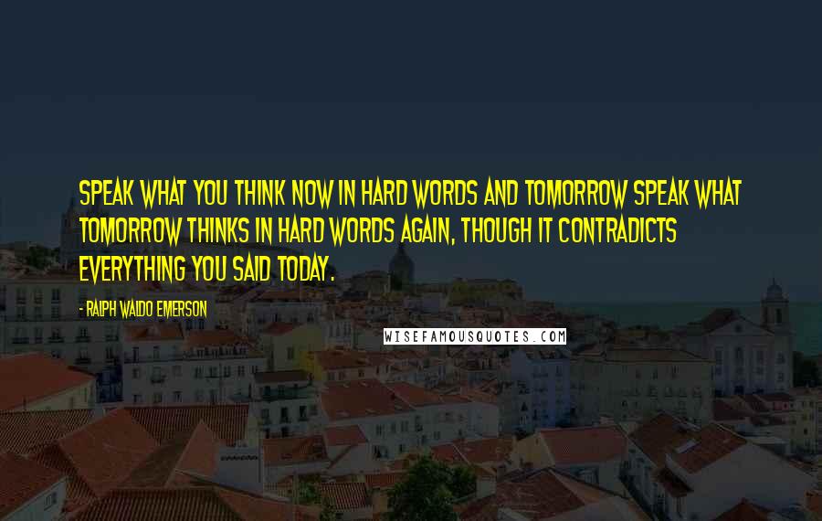 Ralph Waldo Emerson Quotes: Speak what you think now in hard words and tomorrow speak what tomorrow thinks in hard words again, though it contradicts everything you said today.