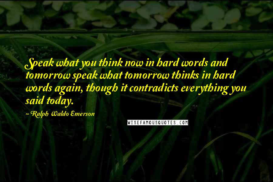 Ralph Waldo Emerson Quotes: Speak what you think now in hard words and tomorrow speak what tomorrow thinks in hard words again, though it contradicts everything you said today.