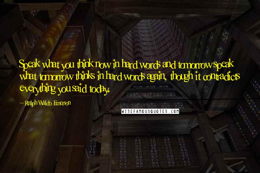 Ralph Waldo Emerson Quotes: Speak what you think now in hard words and tomorrow speak what tomorrow thinks in hard words again, though it contradicts everything you said today.