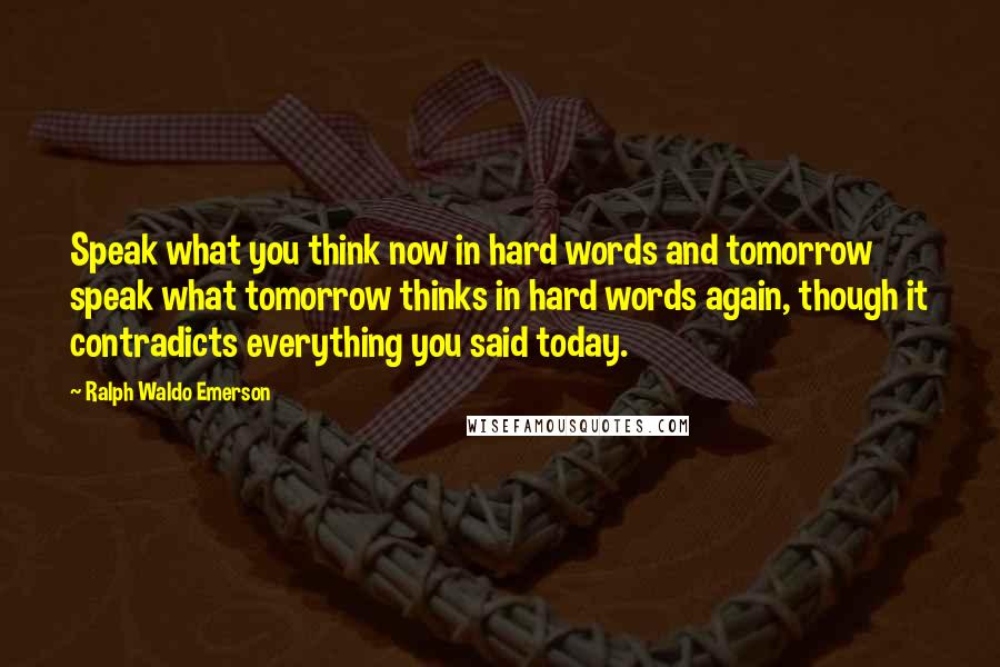 Ralph Waldo Emerson Quotes: Speak what you think now in hard words and tomorrow speak what tomorrow thinks in hard words again, though it contradicts everything you said today.