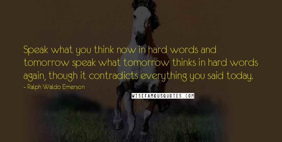 Ralph Waldo Emerson Quotes: Speak what you think now in hard words and tomorrow speak what tomorrow thinks in hard words again, though it contradicts everything you said today.