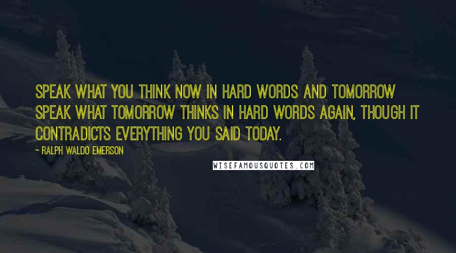 Ralph Waldo Emerson Quotes: Speak what you think now in hard words and tomorrow speak what tomorrow thinks in hard words again, though it contradicts everything you said today.