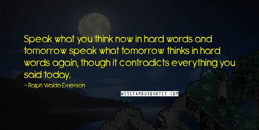 Ralph Waldo Emerson Quotes: Speak what you think now in hard words and tomorrow speak what tomorrow thinks in hard words again, though it contradicts everything you said today.