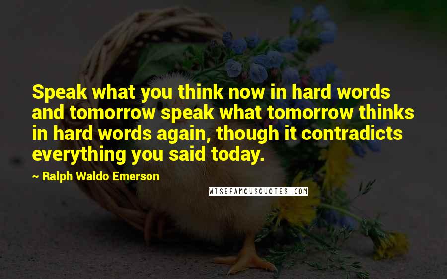 Ralph Waldo Emerson Quotes: Speak what you think now in hard words and tomorrow speak what tomorrow thinks in hard words again, though it contradicts everything you said today.