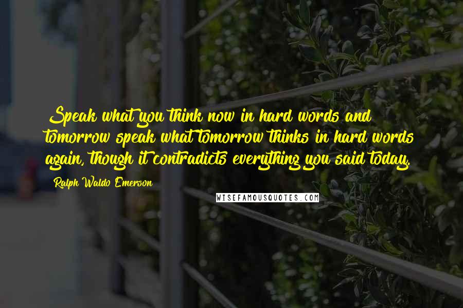 Ralph Waldo Emerson Quotes: Speak what you think now in hard words and tomorrow speak what tomorrow thinks in hard words again, though it contradicts everything you said today.