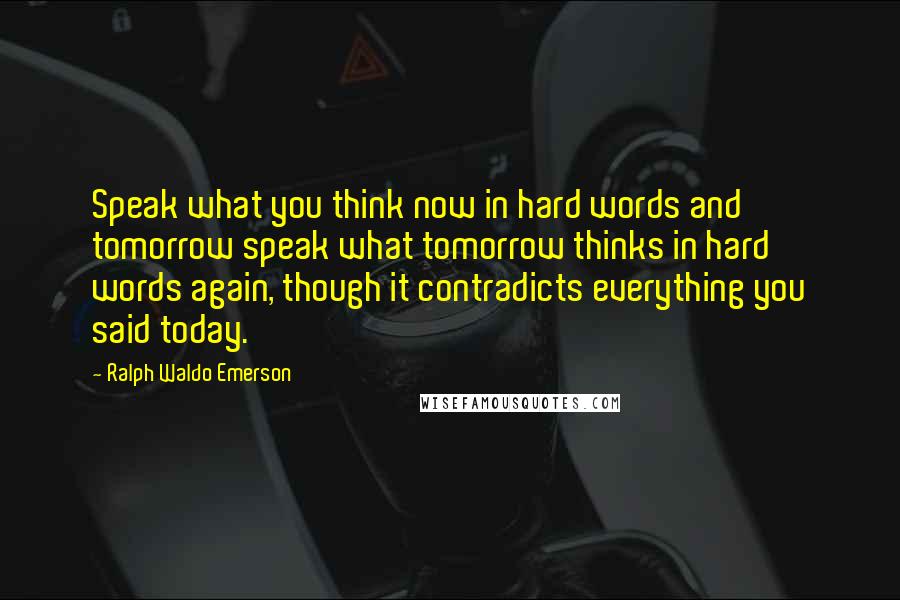 Ralph Waldo Emerson Quotes: Speak what you think now in hard words and tomorrow speak what tomorrow thinks in hard words again, though it contradicts everything you said today.