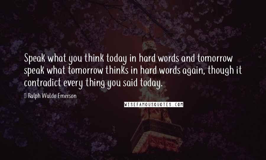 Ralph Waldo Emerson Quotes: Speak what you think today in hard words and tomorrow speak what tomorrow thinks in hard words again, though it contradict every thing you said today.