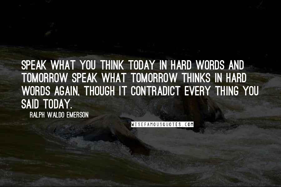 Ralph Waldo Emerson Quotes: Speak what you think today in hard words and tomorrow speak what tomorrow thinks in hard words again, though it contradict every thing you said today.