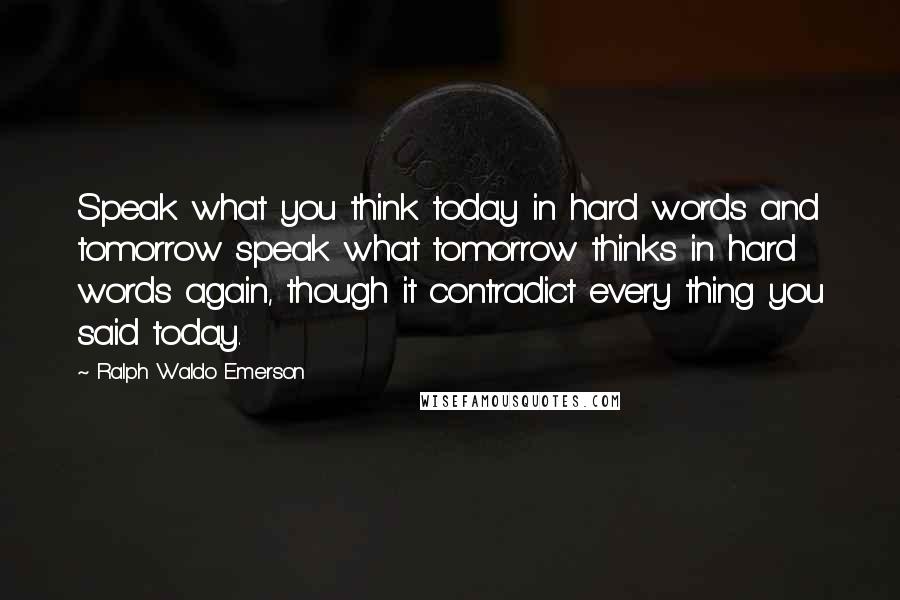 Ralph Waldo Emerson Quotes: Speak what you think today in hard words and tomorrow speak what tomorrow thinks in hard words again, though it contradict every thing you said today.