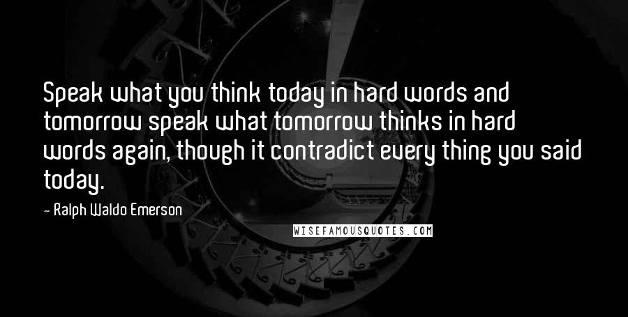 Ralph Waldo Emerson Quotes: Speak what you think today in hard words and tomorrow speak what tomorrow thinks in hard words again, though it contradict every thing you said today.