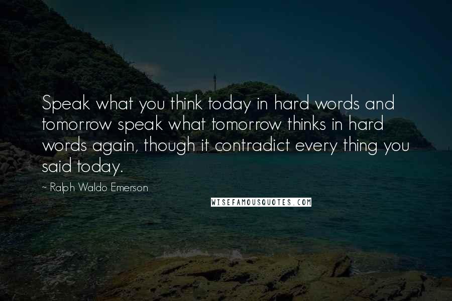 Ralph Waldo Emerson Quotes: Speak what you think today in hard words and tomorrow speak what tomorrow thinks in hard words again, though it contradict every thing you said today.