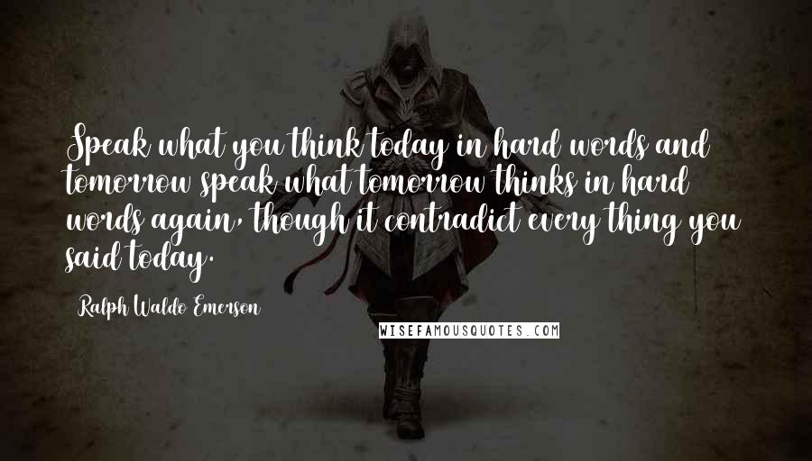 Ralph Waldo Emerson Quotes: Speak what you think today in hard words and tomorrow speak what tomorrow thinks in hard words again, though it contradict every thing you said today.