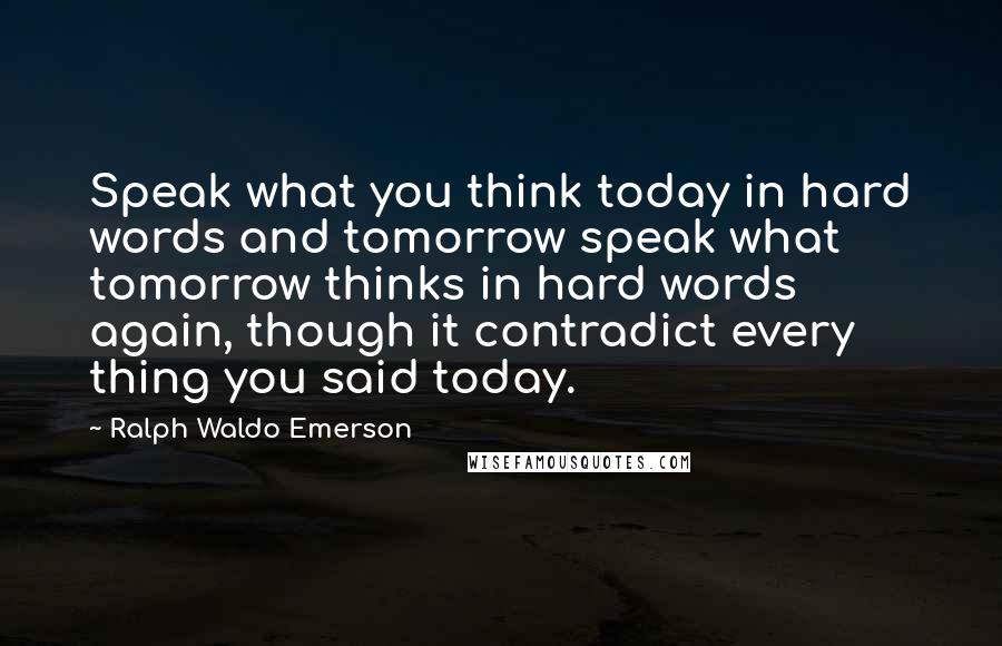 Ralph Waldo Emerson Quotes: Speak what you think today in hard words and tomorrow speak what tomorrow thinks in hard words again, though it contradict every thing you said today.