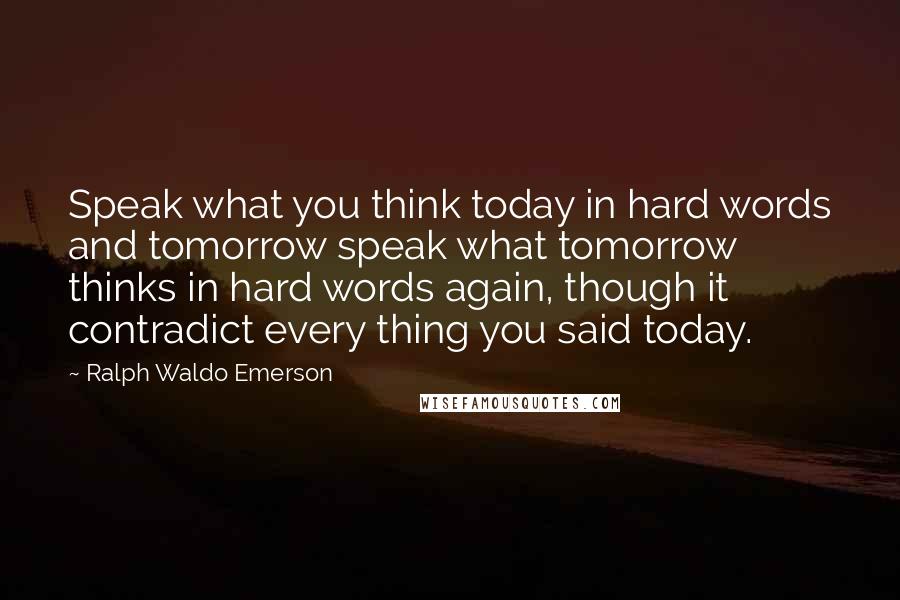 Ralph Waldo Emerson Quotes: Speak what you think today in hard words and tomorrow speak what tomorrow thinks in hard words again, though it contradict every thing you said today.