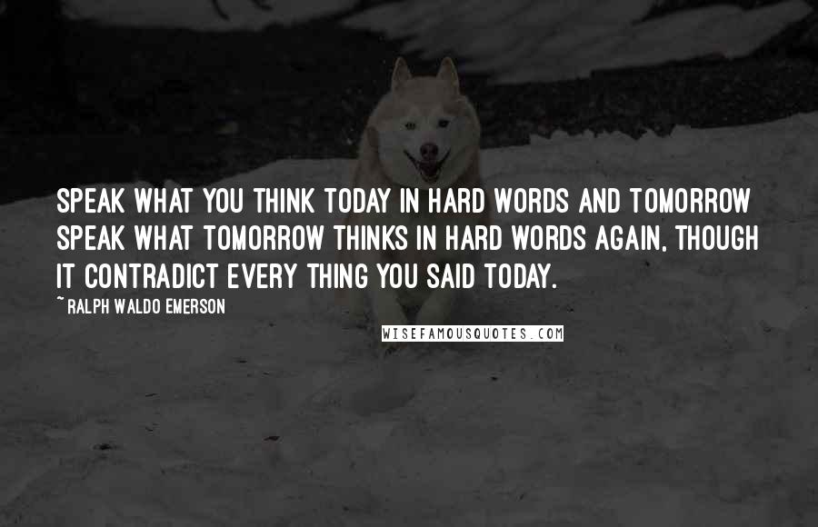 Ralph Waldo Emerson Quotes: Speak what you think today in hard words and tomorrow speak what tomorrow thinks in hard words again, though it contradict every thing you said today.