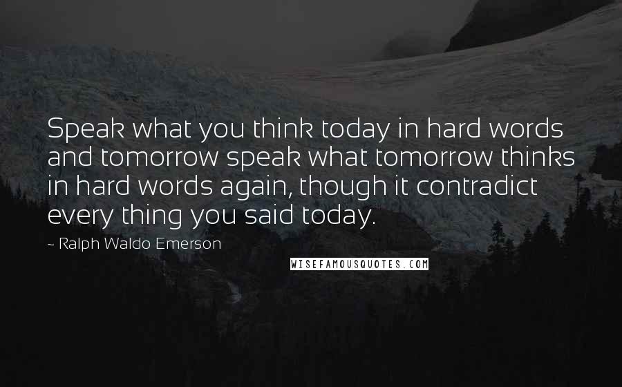 Ralph Waldo Emerson Quotes: Speak what you think today in hard words and tomorrow speak what tomorrow thinks in hard words again, though it contradict every thing you said today.