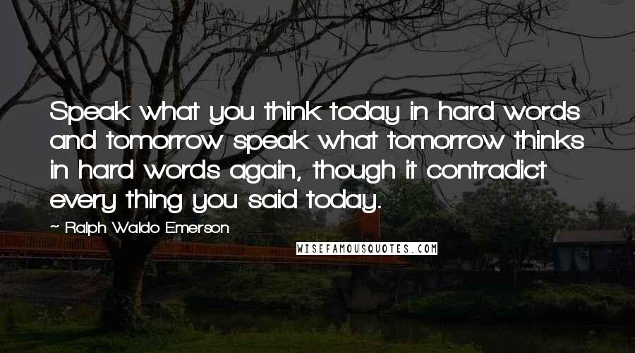 Ralph Waldo Emerson Quotes: Speak what you think today in hard words and tomorrow speak what tomorrow thinks in hard words again, though it contradict every thing you said today.